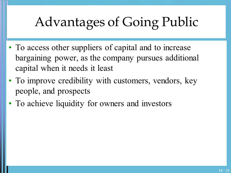 Advantages of Going Public To access other suppliers of capital and to increase bargaining power, as the company pursues additional capital when it needs it least To improve credibility with customers, vendors, key people, and prospects To achieve liquidity for owners and investors