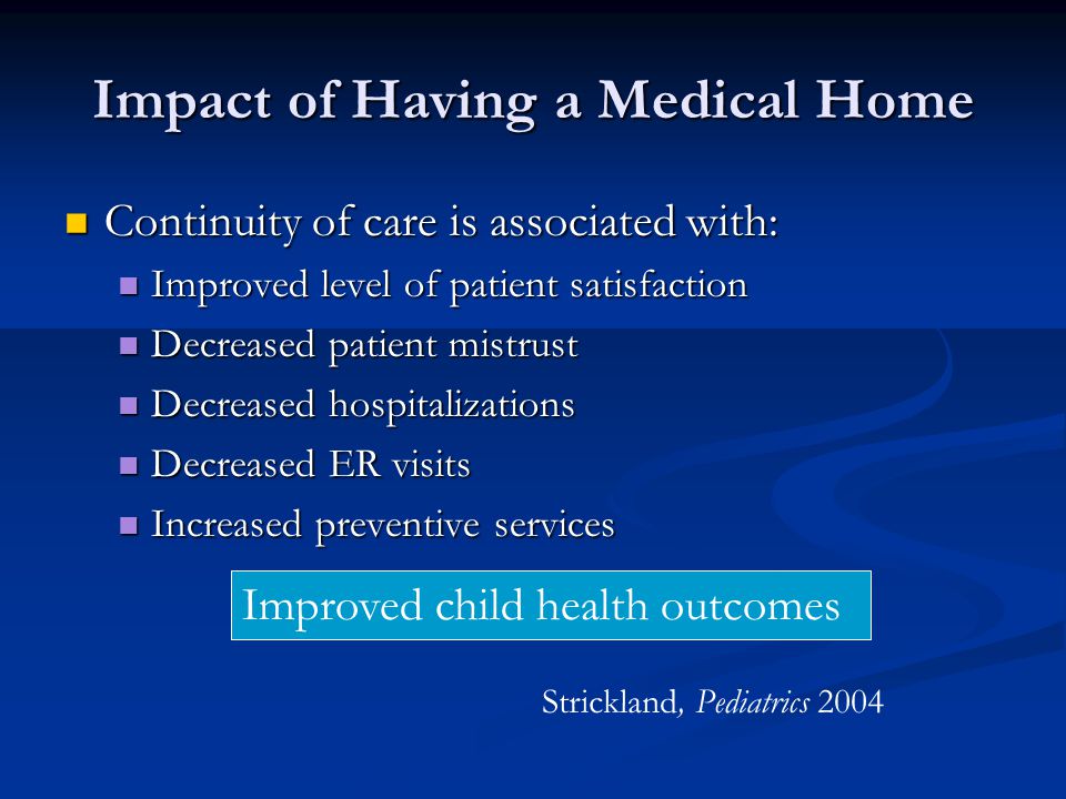 Impact of Having a Medical Home Continuity of care is associated with: Continuity of care is associated with: Improved level of patient satisfaction Improved level of patient satisfaction Decreased patient mistrust Decreased patient mistrust Decreased hospitalizations Decreased hospitalizations Decreased ER visits Decreased ER visits Increased preventive services Increased preventive services Improved child health outcomes Strickland, Pediatrics 2004