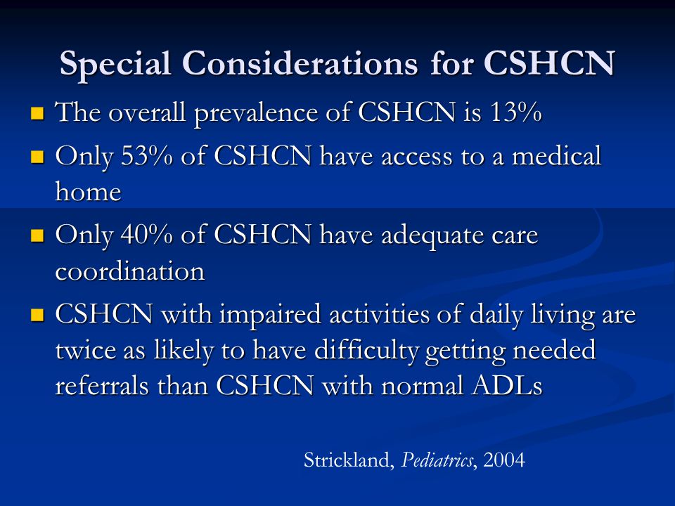 Special Considerations for CSHCN The overall prevalence of CSHCN is 13% The overall prevalence of CSHCN is 13% Only 53% of CSHCN have access to a medical home Only 53% of CSHCN have access to a medical home Only 40% of CSHCN have adequate care coordination Only 40% of CSHCN have adequate care coordination CSHCN with impaired activities of daily living are twice as likely to have difficulty getting needed referrals than CSHCN with normal ADLs CSHCN with impaired activities of daily living are twice as likely to have difficulty getting needed referrals than CSHCN with normal ADLs Strickland, Pediatrics, 2004
