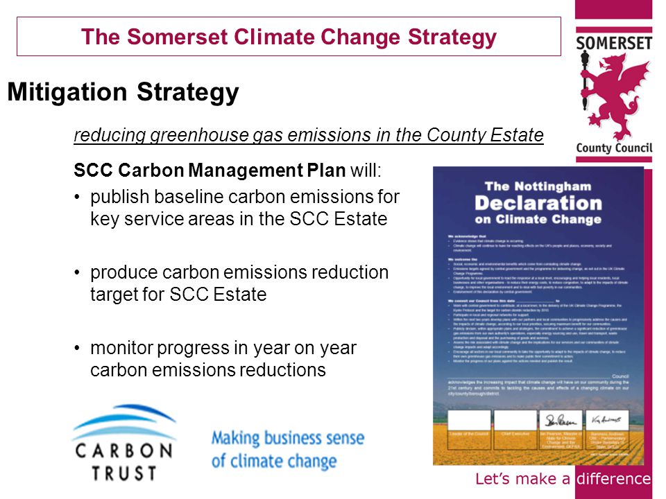 The Somerset Climate Change Strategy SCC Carbon Management Plan will: publish baseline carbon emissions for key service areas in the SCC Estate produce carbon emissions reduction target for SCC Estate monitor progress in year on year carbon emissions reductions Mitigation Strategy reducing greenhouse gas emissions in the County Estate