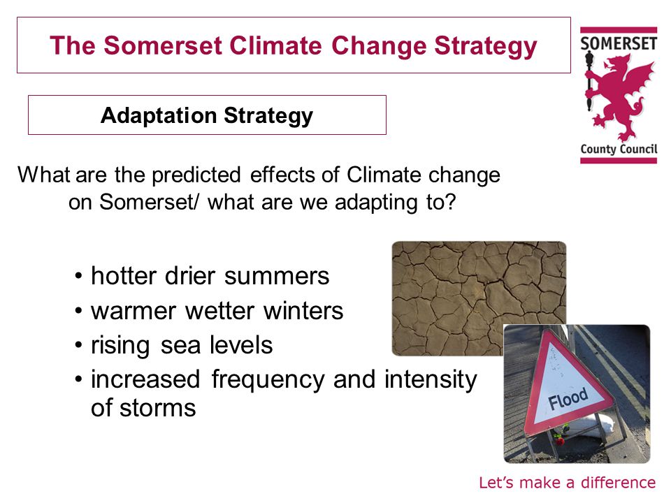 The Somerset Climate Change Strategy hotter drier summers warmer wetter winters rising sea levels increased frequency and intensity of storms Adaptation Strategy What are the predicted effects of Climate change on Somerset/ what are we adapting to