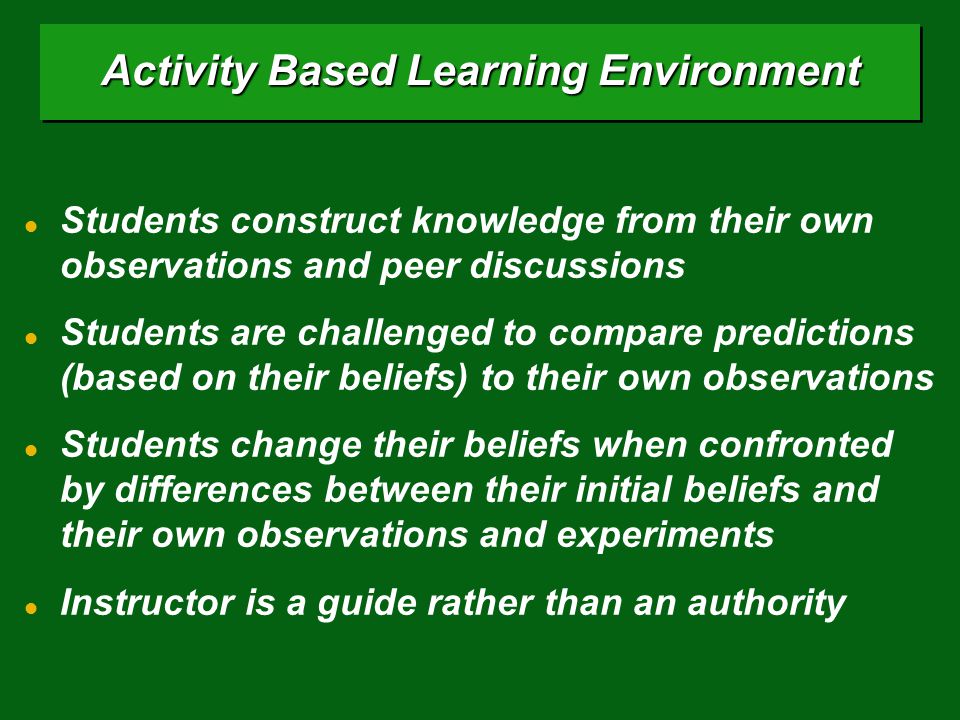 Activity Based Learning Environment Students construct knowledge from their own observations and peer discussions Students are challenged to compare predictions (based on their beliefs) to their own observations Students change their beliefs when confronted by differences between their initial beliefs and their own observations and experiments Instructor is a guide rather than an authority