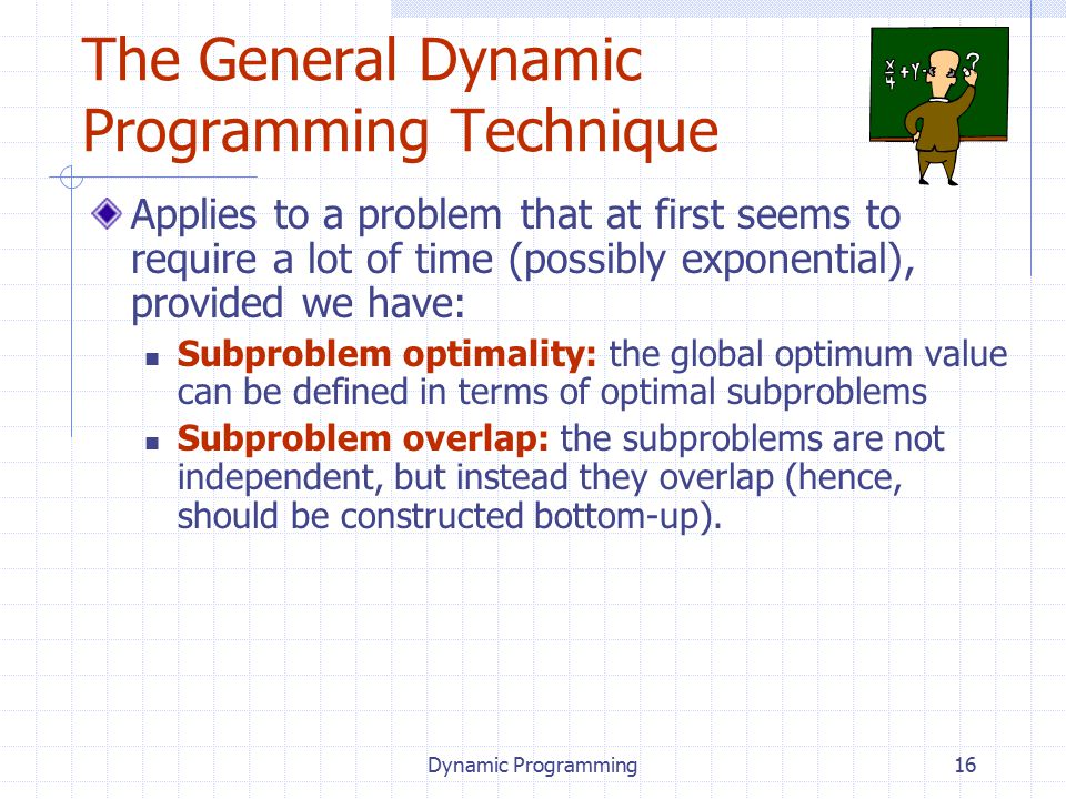 Dynamic Programming16 The General Dynamic Programming Technique Applies to a problem that at first seems to require a lot of time (possibly exponential), provided we have: Subproblem optimality: the global optimum value can be defined in terms of optimal subproblems Subproblem overlap: the subproblems are not independent, but instead they overlap (hence, should be constructed bottom-up).