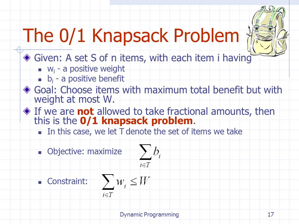 Dynamic Programming17 The 0/1 Knapsack Problem Given: A set S of n items, with each item i having w i - a positive weight b i - a positive benefit Goal: Choose items with maximum total benefit but with weight at most W.