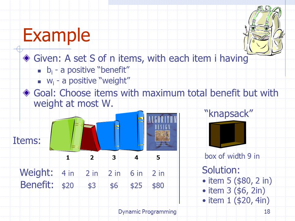 Dynamic Programming18 Given: A set S of n items, with each item i having b i - a positive benefit w i - a positive weight Goal: Choose items with maximum total benefit but with weight at most W.