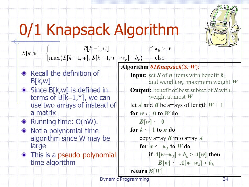 Dynamic Programming24 0/1 Knapsack Algorithm Recall the definition of B[k,w] Since B[k,w] is defined in terms of B[k  1,*], we can use two arrays of instead of a matrix Running time: O(nW).