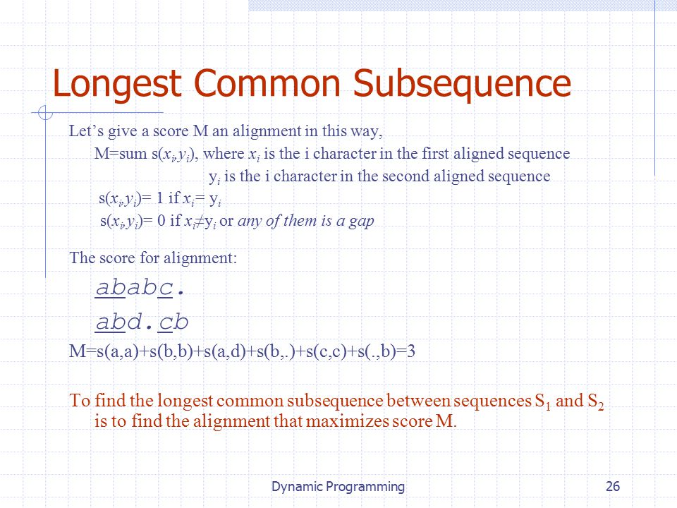 Dynamic Programming26 Longest Common Subsequence Let’s give a score M an alignment in this way, M=sum s(x i,y i ), where x i is the i character in the first aligned sequence y i is the i character in the second aligned sequence s(x i,y i )= 1 if x i = y i s(x i,y i )= 0 if x i ≠y i or any of them is a gap The score for alignment: ababc.