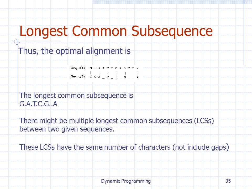Dynamic Programming35 Longest Common Subsequence Thus, the optimal alignment is The longest common subsequence is G.A.T.C.G..A There might be multiple longest common subsequences (LCSs) between two given sequences.