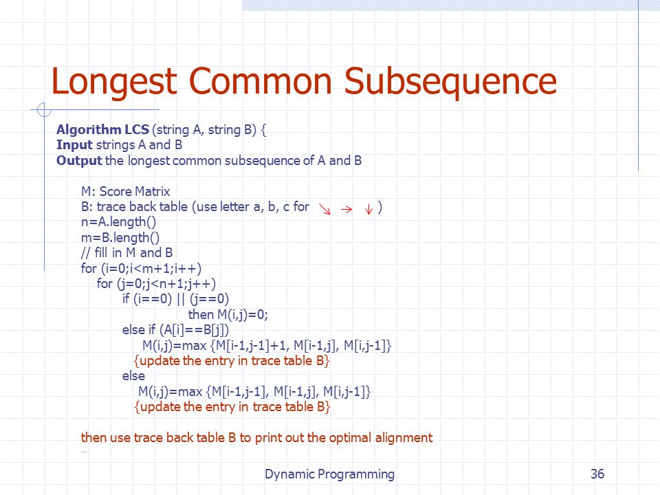 Dynamic Programming36 Longest Common Subsequence Algorithm LCS (string A, string B) { Input strings A and B Output the longest common subsequence of A and B M: Score Matrix B: trace back table (use letter a, b, c for ) n=A.length() m=B.length() // fill in M and B for (i=0;i<m+1;i++) for (j=0;j<n+1;j++) if (i==0) || (j==0) then M(i,j)=0; else if (A[i]==B[j]) M(i,j)=max {M[i-1,j-1]+1, M[i-1,j], M[i,j-1]} {update the entry in trace table B} else M(i,j)=max {M[i-1,j-1], M[i-1,j], M[i,j-1]} {update the entry in trace table B} then use trace back table B to print out the optimal alignment …