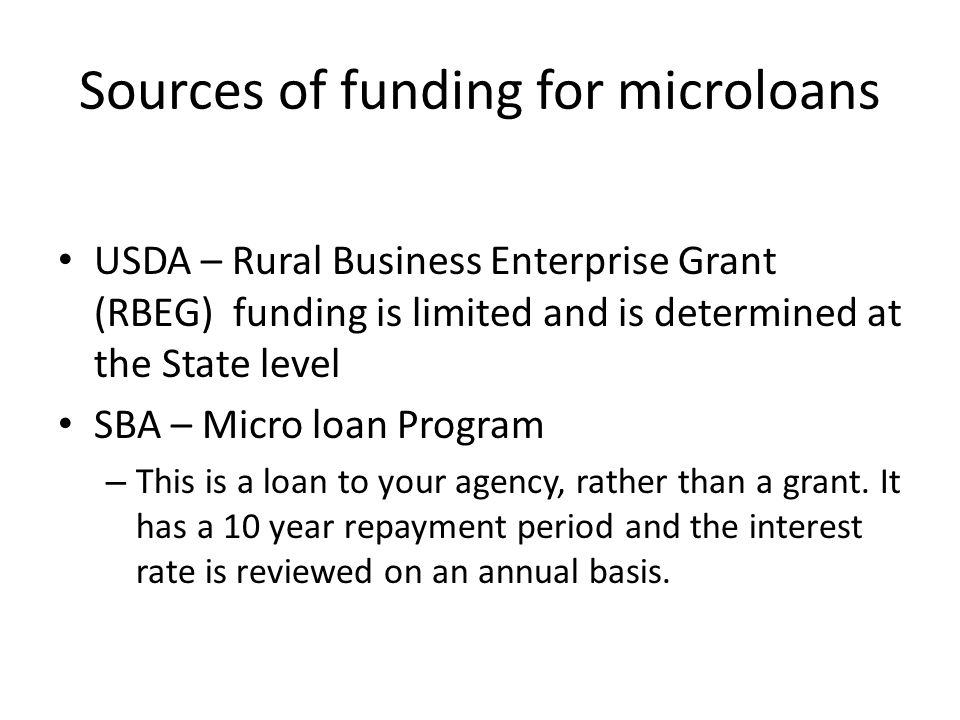 Sources of funding for microloans USDA – Rural Business Enterprise Grant (RBEG) funding is limited and is determined at the State level SBA – Micro loan Program – This is a loan to your agency, rather than a grant.