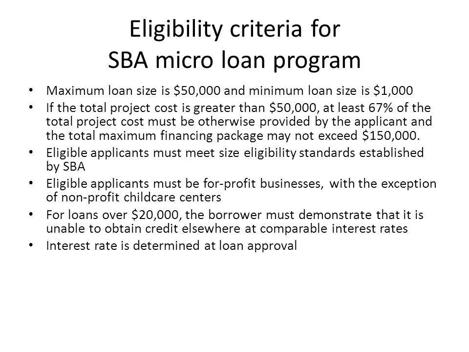Eligibility criteria for SBA micro loan program Maximum loan size is $50,000 and minimum loan size is $1,000 If the total project cost is greater than $50,000, at least 67% of the total project cost must be otherwise provided by the applicant and the total maximum financing package may not exceed $150,000.