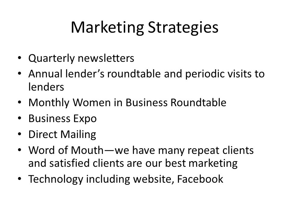 Marketing Strategies Quarterly newsletters Annual lender’s roundtable and periodic visits to lenders Monthly Women in Business Roundtable Business Expo Direct Mailing Word of Mouth—we have many repeat clients and satisfied clients are our best marketing Technology including website, Facebook
