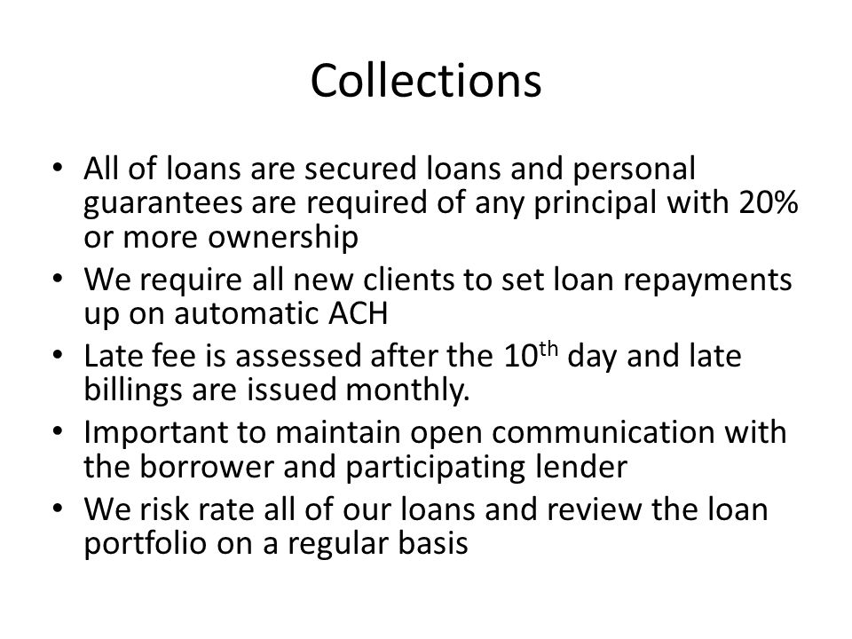 Collections All of loans are secured loans and personal guarantees are required of any principal with 20% or more ownership We require all new clients to set loan repayments up on automatic ACH Late fee is assessed after the 10 th day and late billings are issued monthly.