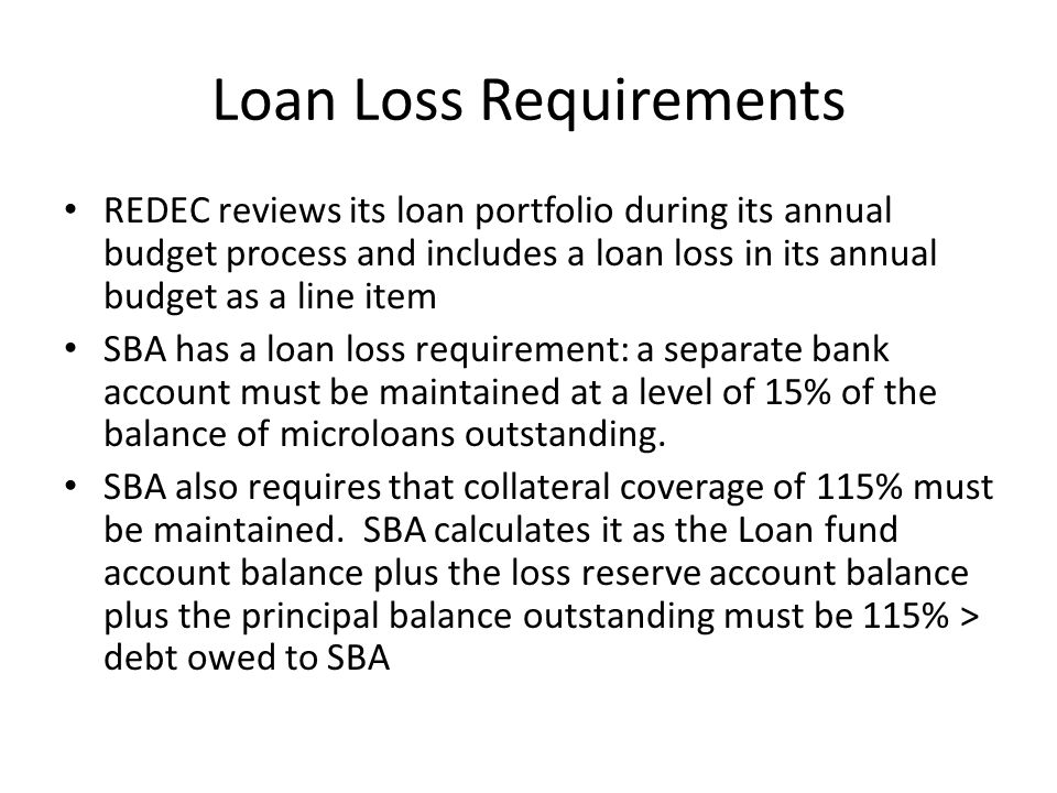 Loan Loss Requirements REDEC reviews its loan portfolio during its annual budget process and includes a loan loss in its annual budget as a line item SBA has a loan loss requirement: a separate bank account must be maintained at a level of 15% of the balance of microloans outstanding.