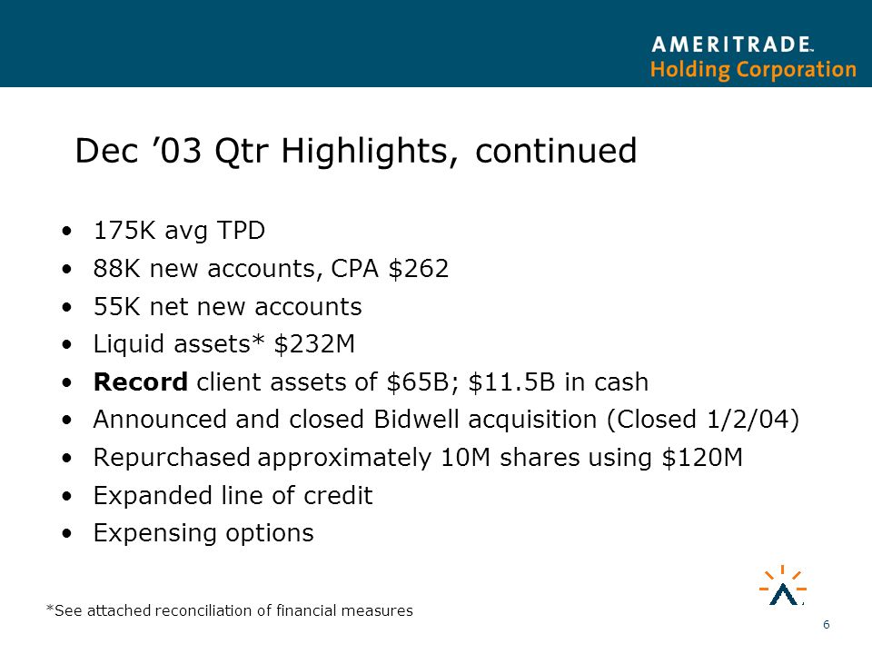 6 Dec ’03 Qtr Highlights, continued 175K avg TPD 88K new accounts, CPA $262 55K net new accounts Liquid assets* $232M Record client assets of $65B; $11.5B in cash Announced and closed Bidwell acquisition (Closed 1/2/04) Repurchased approximately 10M shares using $120M Expanded line of credit Expensing options *See attached reconciliation of financial measures