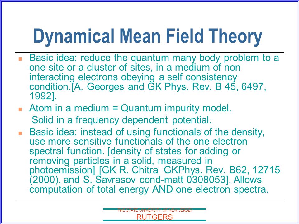 THE STATE UNIVERSITY OF NEW JERSEY RUTGERS Dynamical Mean Field Theory Basic idea: reduce the quantum many body problem to a one site or a cluster of sites, in a medium of non interacting electrons obeying a self consistency condition.[A.