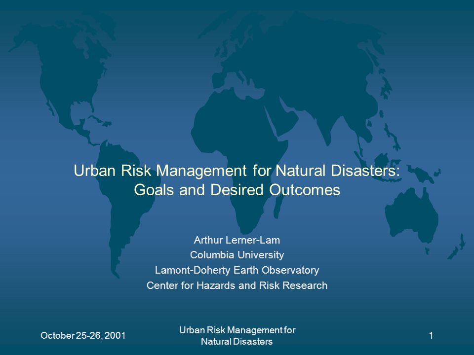 October 25-26, 2001 Urban Risk Management for Natural Disasters 1 Urban Risk Management for Natural Disasters: Goals and Desired Outcomes Arthur Lerner-Lam Columbia University Lamont-Doherty Earth Observatory Center for Hazards and Risk Research