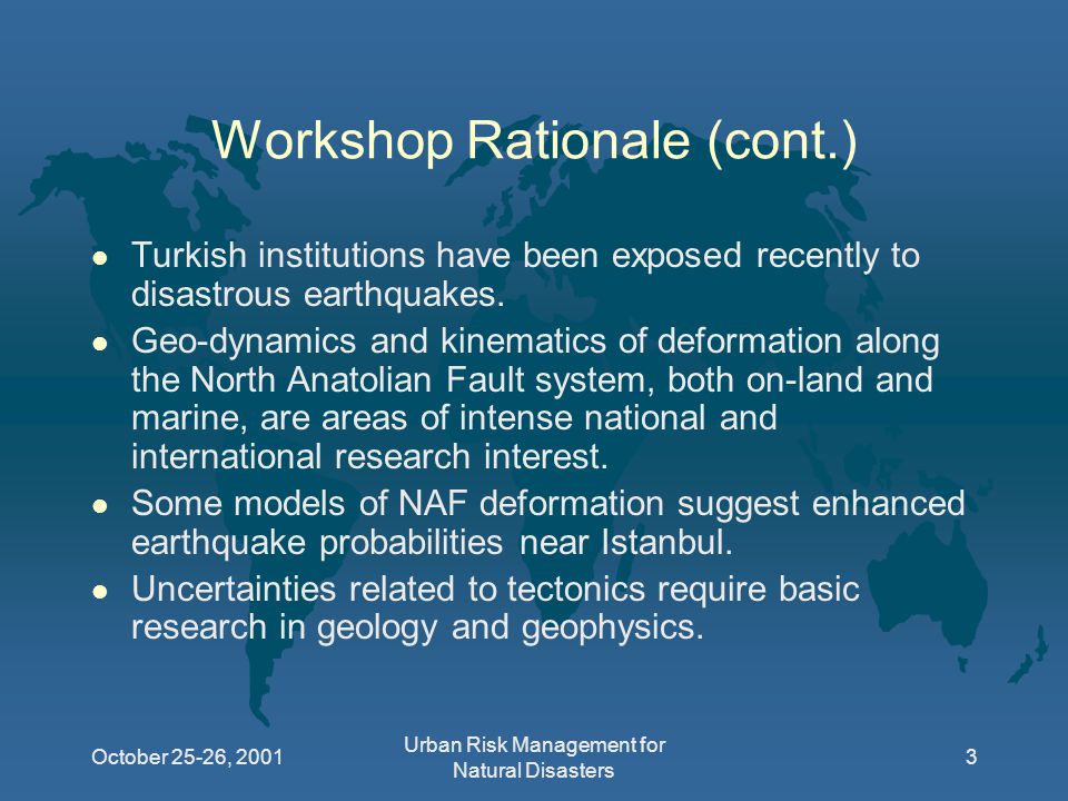 October 25-26, 2001 Urban Risk Management for Natural Disasters 3 Workshop Rationale (cont.) l Turkish institutions have been exposed recently to disastrous earthquakes.