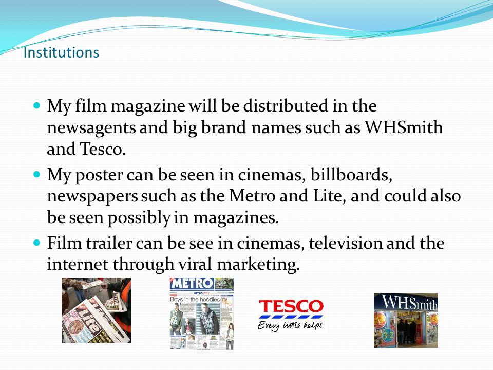 Institutions My film magazine will be distributed in the newsagents and big brand names such as WHSmith and Tesco.