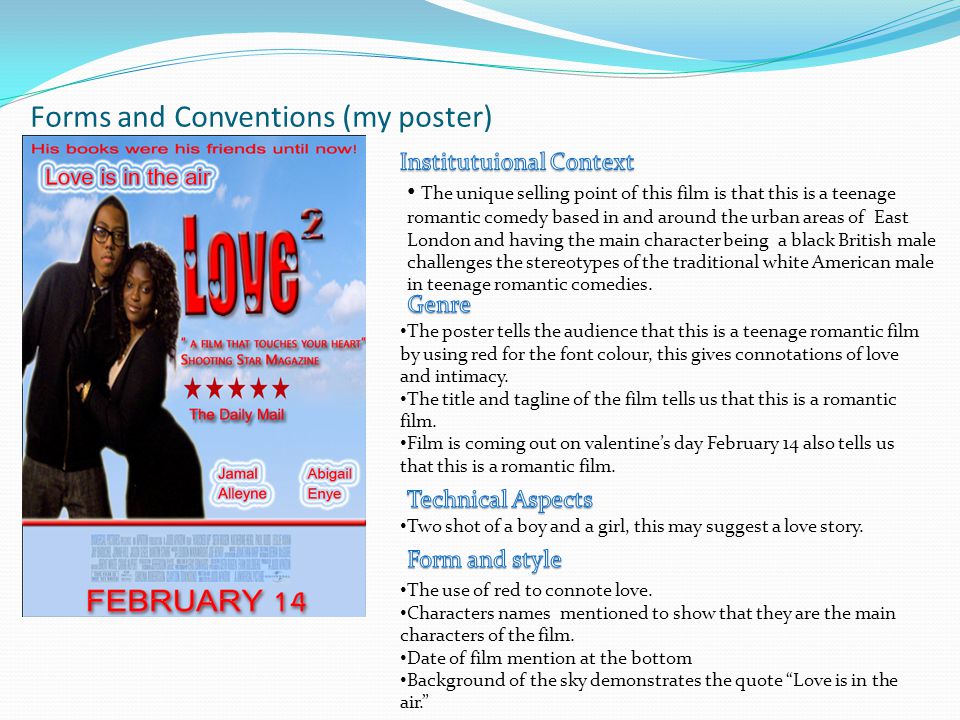 Forms and Conventions (my poster) The unique selling point of this film is that this is a teenage romantic comedy based in and around the urban areas of East London and having the main character being a black British male challenges the stereotypes of the traditional white American male in teenage romantic comedies.