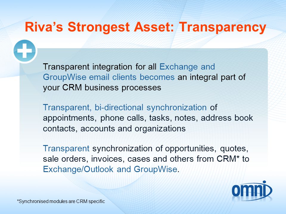 Riva’s Strongest Asset: Transparency Transparent integration for all Exchange and GroupWise  clients becomes an integral part of your CRM business processes Transparent, bi-directional synchronization of appointments, phone calls, tasks, notes, address book contacts, accounts and organizations Transparent synchronization of opportunities, quotes, sale orders, invoices, cases and others from CRM* to Exchange/Outlook and GroupWise.