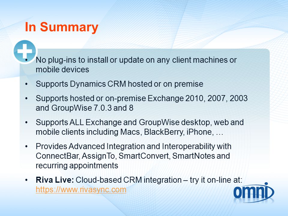 In Summary No plug-ins to install or update on any client machines or mobile devices Supports Dynamics CRM hosted or on premise Supports hosted or on-premise Exchange 2010, 2007, 2003 and GroupWise and 8 Supports ALL Exchange and GroupWise desktop, web and mobile clients including Macs, BlackBerry, iPhone, … Provides Advanced Integration and Interoperability with ConnectBar, AssignTo, SmartConvert, SmartNotes and recurring appointments Riva Live: Cloud-based CRM integration – try it on-line at: