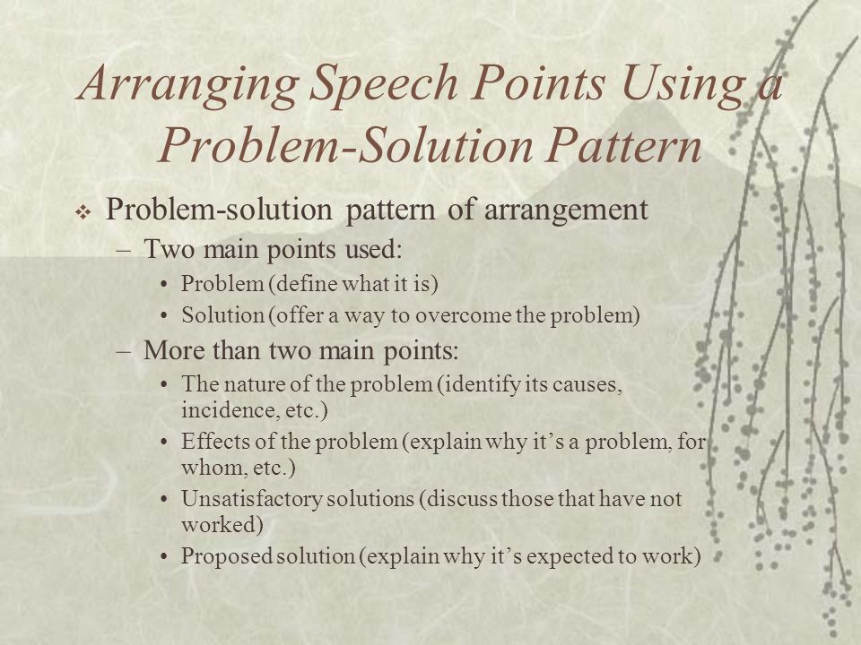 Arranging Speech Points Using a Problem-Solution Pattern  Problem-solution pattern of arrangement –Two main points used: Problem (define what it is) Solution (offer a way to overcome the problem) –More than two main points: The nature of the problem (identify its causes, incidence, etc.) Effects of the problem (explain why it’s a problem, for whom, etc.) Unsatisfactory solutions (discuss those that have not worked) Proposed solution (explain why it’s expected to work)
