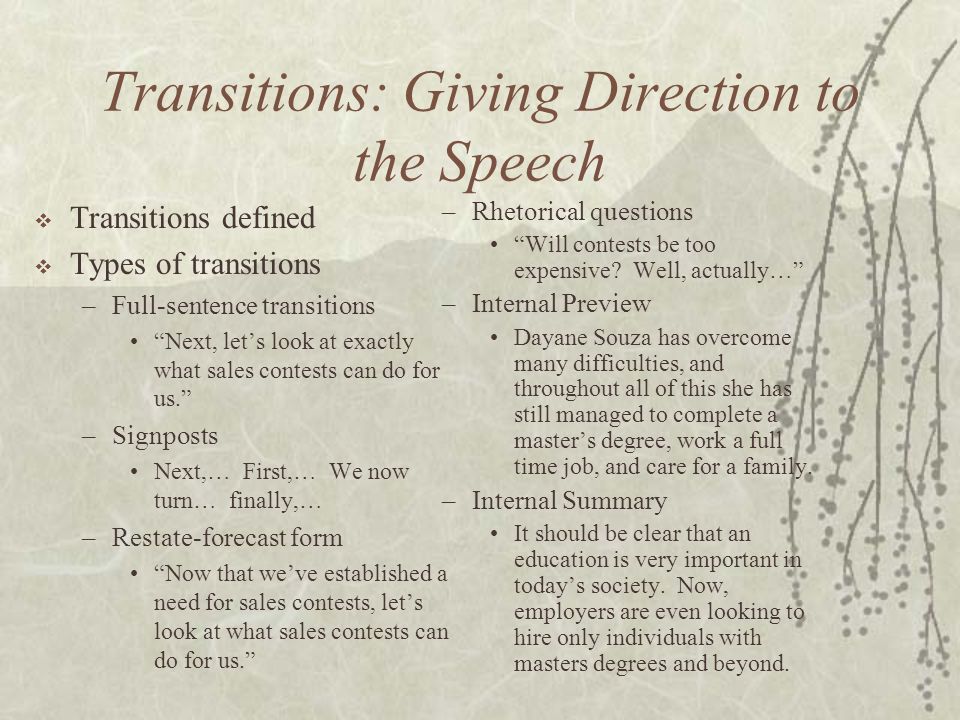 Transitions: Giving Direction to the Speech  Transitions defined  Types of transitions –Full-sentence transitions Next, let’s look at exactly what sales contests can do for us. –Signposts Next,… First,… We now turn… finally,… –Restate-forecast form Now that we’ve established a need for sales contests, let’s look at what sales contests can do for us. –Rhetorical questions Will contests be too expensive.
