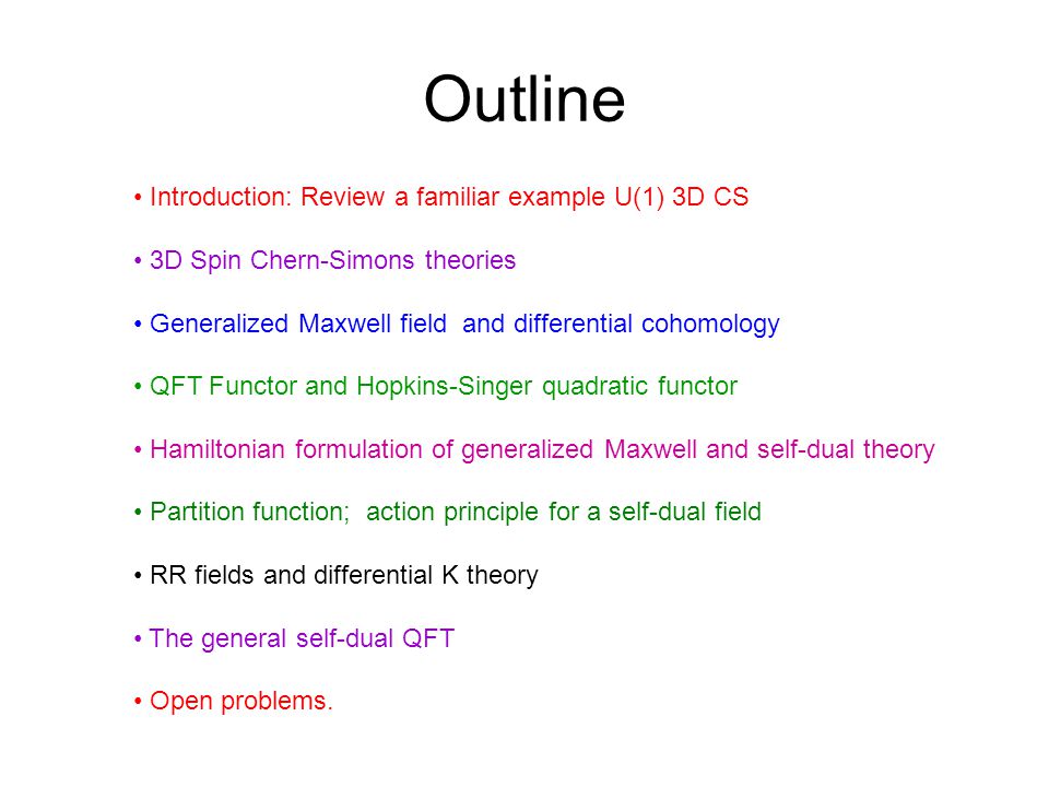 Outline Introduction: Review a familiar example U(1) 3D CS 3D Spin Chern-Simons theories Generalized Maxwell field and differential cohomology QFT Functor and Hopkins-Singer quadratic functor Hamiltonian formulation of generalized Maxwell and self-dual theory Partition function; action principle for a self-dual field RR fields and differential K theory The general self-dual QFT Open problems.