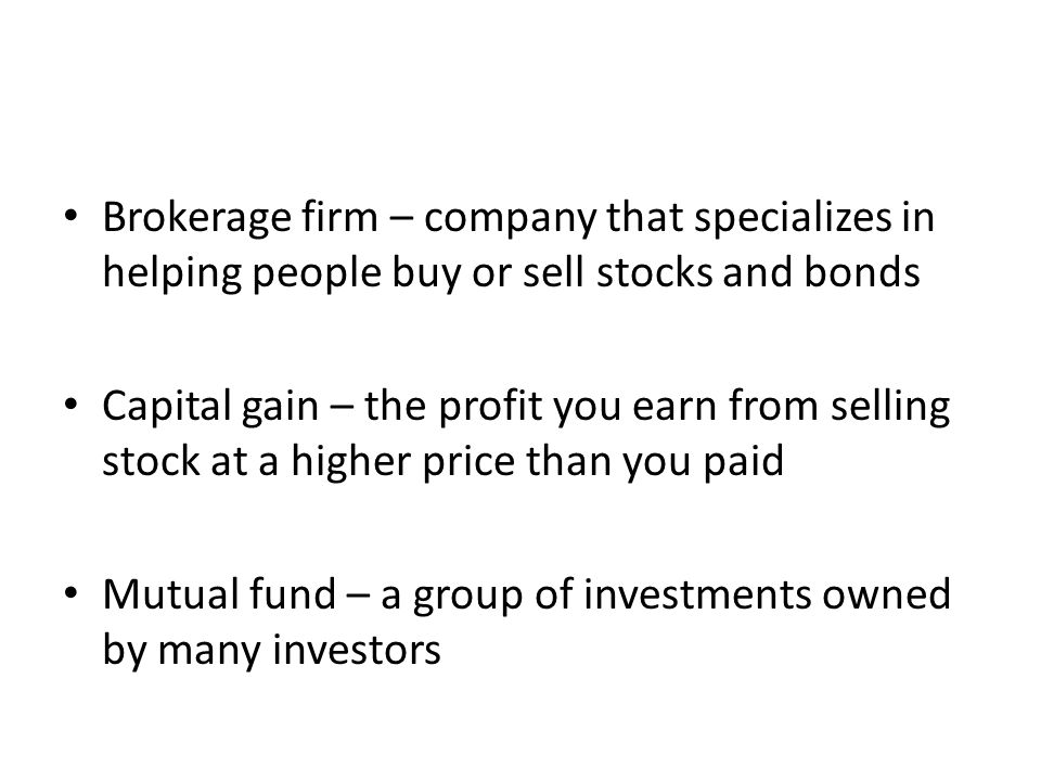 Brokerage firm – company that specializes in helping people buy or sell stocks and bonds Capital gain – the profit you earn from selling stock at a higher price than you paid Mutual fund – a group of investments owned by many investors