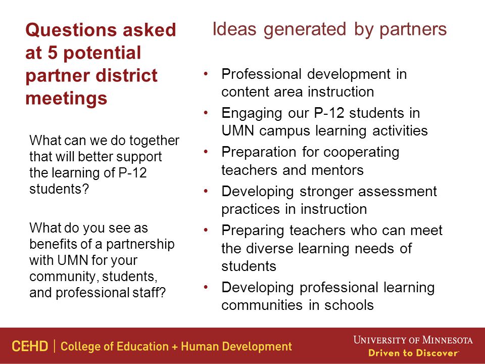 Questions asked at 5 potential partner district meetings Ideas generated by partners Professional development in content area instruction Engaging our P-12 students in UMN campus learning activities Preparation for cooperating teachers and mentors Developing stronger assessment practices in instruction Preparing teachers who can meet the diverse learning needs of students Developing professional learning communities in schools What can we do together that will better support the learning of P-12 students.