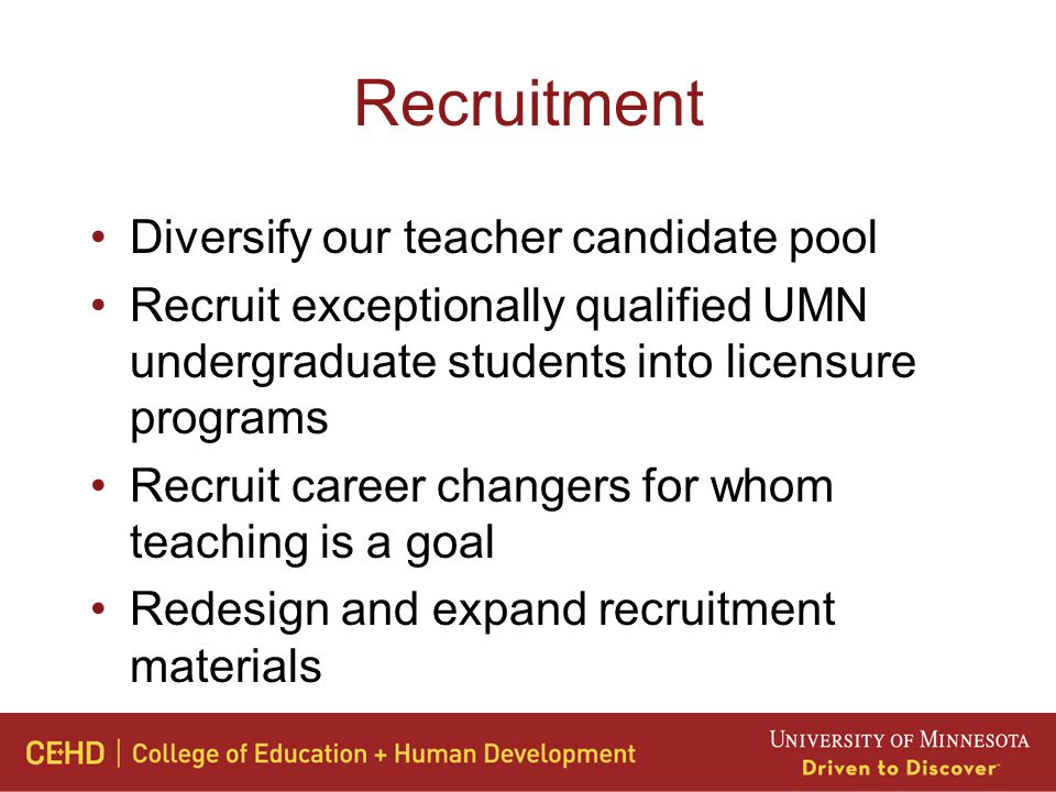 Recruitment Diversify our teacher candidate pool Recruit exceptionally qualified UMN undergraduate students into licensure programs Recruit career changers for whom teaching is a goal Redesign and expand recruitment materials