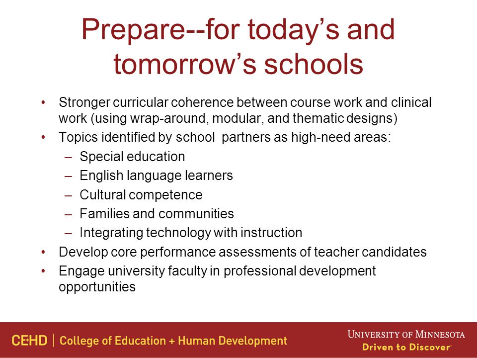 Prepare--for today’s and tomorrow’s schools Stronger curricular coherence between course work and clinical work (using wrap-around, modular, and thematic designs) Topics identified by school partners as high-need areas: –Special education –English language learners –Cultural competence –Families and communities –Integrating technology with instruction Develop core performance assessments of teacher candidates Engage university faculty in professional development opportunities