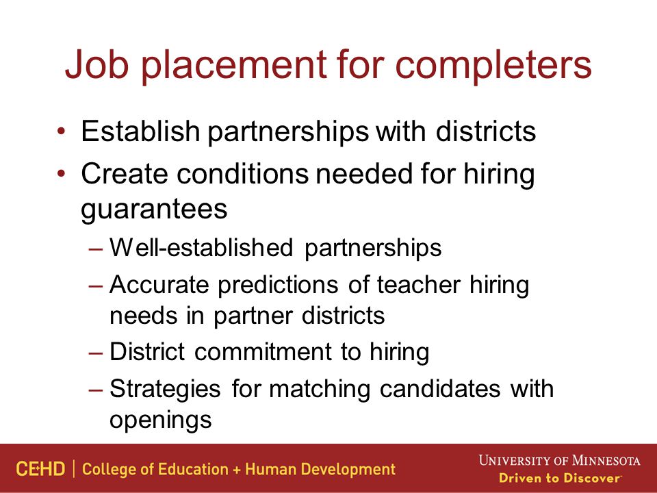 Job placement for completers Establish partnerships with districts Create conditions needed for hiring guarantees –Well-established partnerships –Accurate predictions of teacher hiring needs in partner districts –District commitment to hiring –Strategies for matching candidates with openings