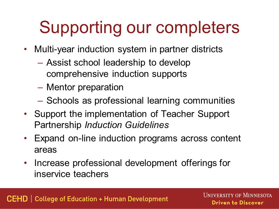 Supporting our completers Multi-year induction system in partner districts –Assist school leadership to develop comprehensive induction supports –Mentor preparation –Schools as professional learning communities Support the implementation of Teacher Support Partnership Induction Guidelines Expand on-line induction programs across content areas Increase professional development offerings for inservice teachers
