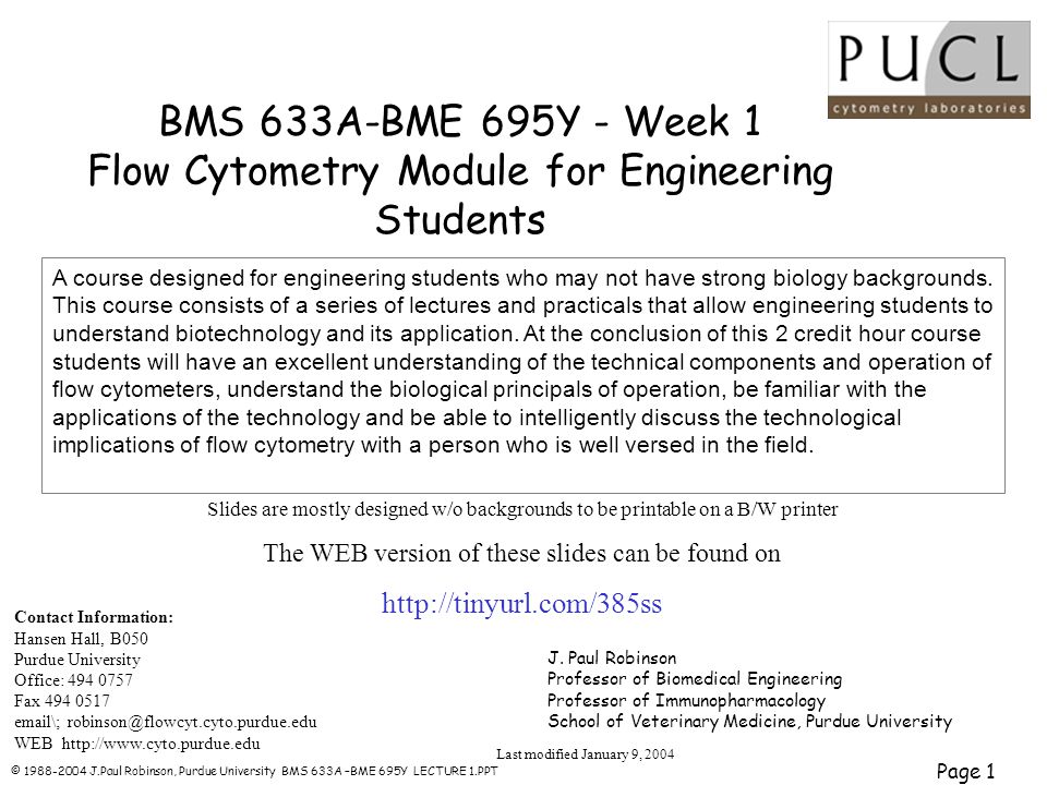 © J.Paul Robinson, Purdue University BMS 633A –BME 695Y LECTURE 1.PPT Page 1 BMS 633A-BME 695Y - Week 1 Flow Cytometry Module for Engineering Students Contact Information: Hansen Hall, B050 Purdue University Office: Fax \; WEB   Last modified January 9, 2004 J.