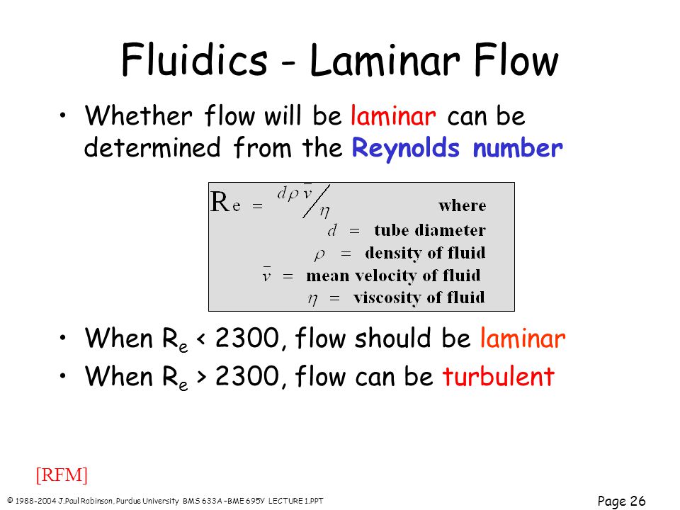 © J.Paul Robinson, Purdue University BMS 633A –BME 695Y LECTURE 1.PPT Page 26 Whether flow will be laminar can be determined from the Reynolds number When R e < 2300, flow should be laminar When R e > 2300, flow can be turbulent Fluidics - Laminar Flow [RFM]