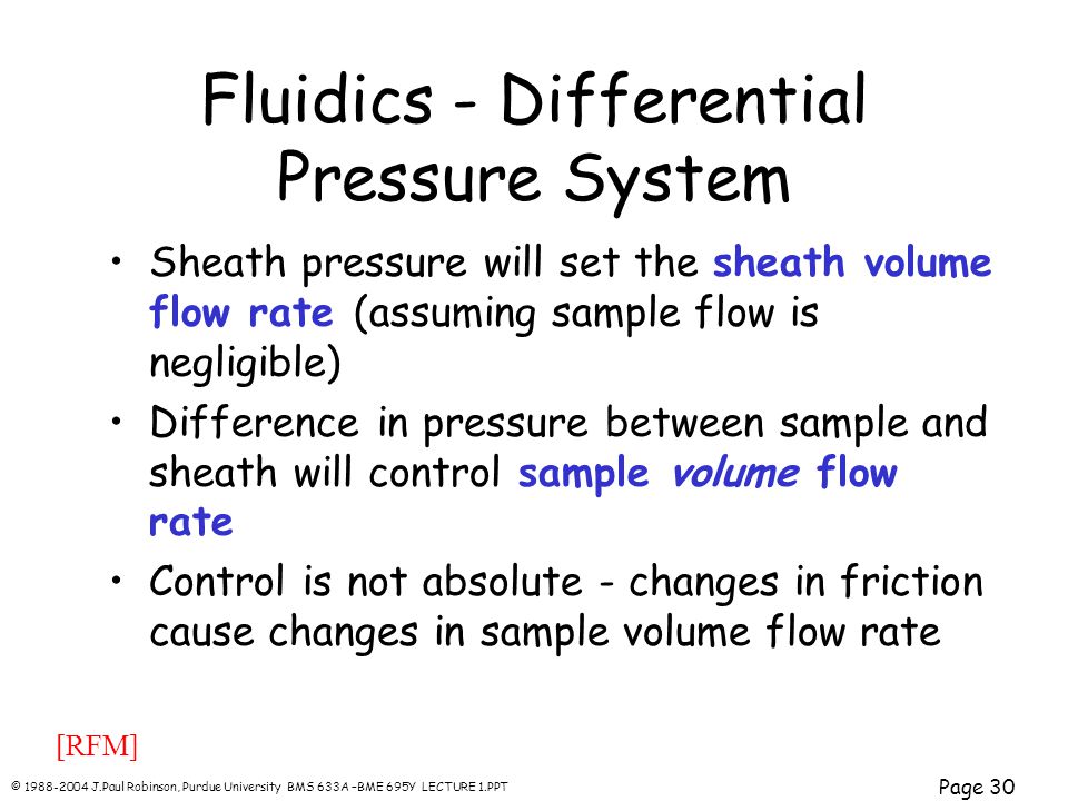 © J.Paul Robinson, Purdue University BMS 633A –BME 695Y LECTURE 1.PPT Page 30 Fluidics - Differential Pressure System Sheath pressure will set the sheath volume flow rate (assuming sample flow is negligible) Difference in pressure between sample and sheath will control sample volume flow rate Control is not absolute - changes in friction cause changes in sample volume flow rate [RFM]