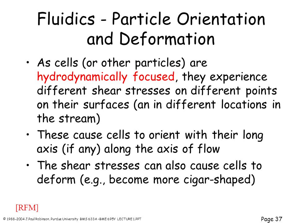 © J.Paul Robinson, Purdue University BMS 633A –BME 695Y LECTURE 1.PPT Page 37 Fluidics - Particle Orientation and Deformation As cells (or other particles) are hydrodynamically focused, they experience different shear stresses on different points on their surfaces (an in different locations in the stream) These cause cells to orient with their long axis (if any) along the axis of flow The shear stresses can also cause cells to deform (e.g., become more cigar-shaped) [RFM]