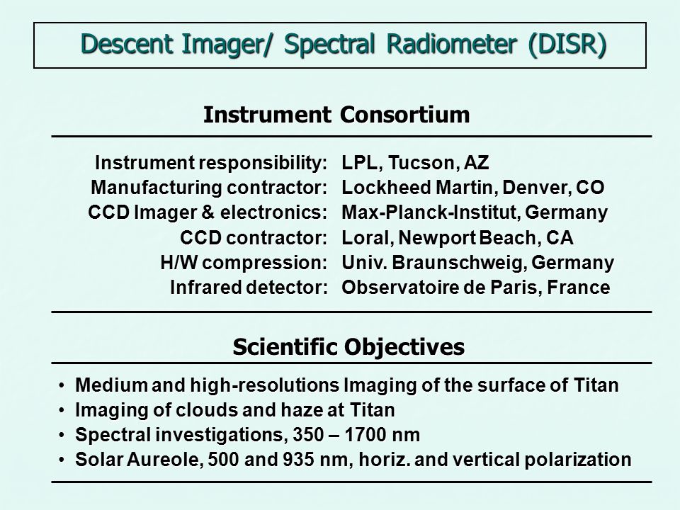 Descent Imager/ Spectral Radiometer (DISR) Instrument Consortium Scientific Objectives Medium and high-resolutions Imaging of the surface of Titan Medium and high-resolutions Imaging of the surface of Titan Imaging of clouds and haze at Titan Imaging of clouds and haze at Titan Spectral investigations, 350 – 1700 nm Spectral investigations, 350 – 1700 nm Solar Aureole, 500 and 935 nm, horiz.