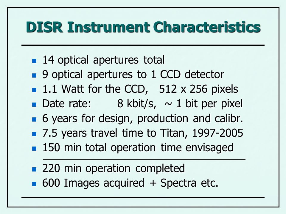 DISR Instrument Characteristics 14 optical apertures total 14 optical apertures total 9 optical apertures to 1 CCD detector 9 optical apertures to 1 CCD detector 1.1 Watt for the CCD, 512 x 256 pixels 1.1 Watt for the CCD, 512 x 256 pixels Date rate:8 kbit/s, ~ 1 bit per pixel Date rate:8 kbit/s, ~ 1 bit per pixel 6 years for design, production and calibr.