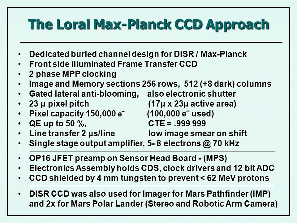 The Loral Max-Planck CCD Approach Dedicated buried channel design for DISR / Max-PlanckDedicated buried channel design for DISR / Max-Planck Front side illuminated Frame Transfer CCDFront side illuminated Frame Transfer CCD 2 phase MPP clocking2 phase MPP clocking Image and Memory sections 256 rows, 512 (+8 dark) columnsImage and Memory sections 256 rows, 512 (+8 dark) columns Gated lateral anti-blooming, also electronic shutterGated lateral anti-blooming, also electronic shutter 23 μ pixel pitch (17μ x 23μ active area)23 μ pixel pitch (17μ x 23μ active area) Pixel capacity 150,000 e‾ (100,000 e‾ used)Pixel capacity 150,000 e‾ (100,000 e‾ used) QE up to 50 %, CTE = QE up to 50 %, CTE = Line transfer 2 μs/line low image smear on shiftLine transfer 2 μs/line low image smear on shift Single stage output amplifier, 5- 8 electronsSingle stage output amplifier, kHz OP16 JFET preamp on Sensor Head Board - (MPS)OP16 JFET preamp on Sensor Head Board - (MPS) Electronics Assembly holds CDS, clock drivers and 12 bit ADCElectronics Assembly holds CDS, clock drivers and 12 bit ADC CCD shielded by 4 mm tungsten to prevent < 62 MeV protonsCCD shielded by 4 mm tungsten to prevent < 62 MeV protons DISR CCD was also used for Imager for Mars Pathfinder (IMP) and 2x for Mars Polar Lander (Stereo and Robotic Arm Camera)DISR CCD was also used for Imager for Mars Pathfinder (IMP) and 2x for Mars Polar Lander (Stereo and Robotic Arm Camera)