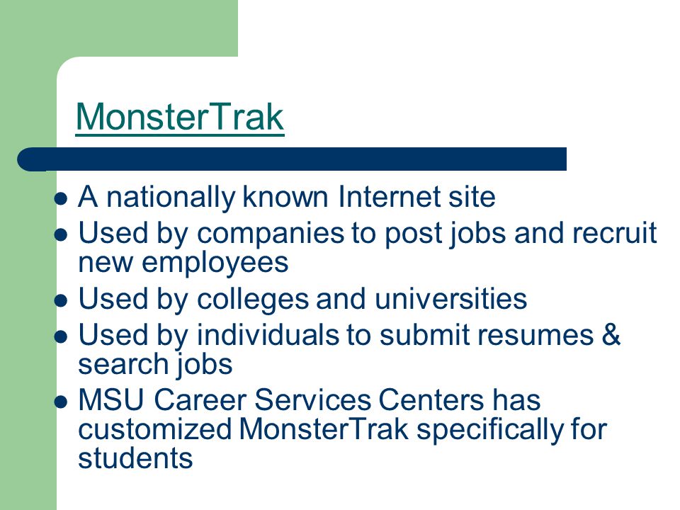 MonsterTrak A nationally known Internet site Used by companies to post jobs and recruit new employees Used by colleges and universities Used by individuals to submit resumes & search jobs MSU Career Services Centers has customized MonsterTrak specifically for students