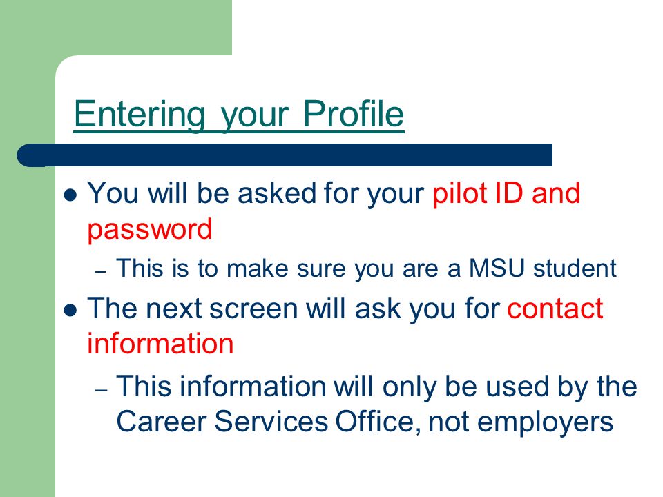 Entering your Profile You will be asked for your pilot ID and password – This is to make sure you are a MSU student The next screen will ask you for contact information – This information will only be used by the Career Services Office, not employers