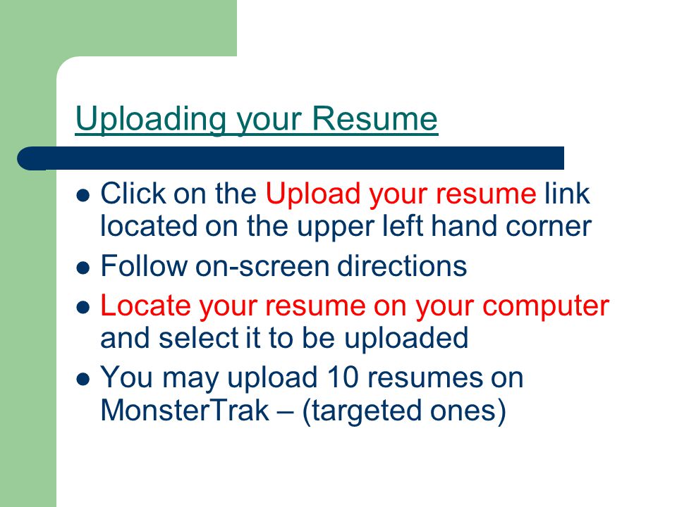 Uploading your Resume Click on the Upload your resume link located on the upper left hand corner Follow on-screen directions Locate your resume on your computer and select it to be uploaded You may upload 10 resumes on MonsterTrak – (targeted ones)