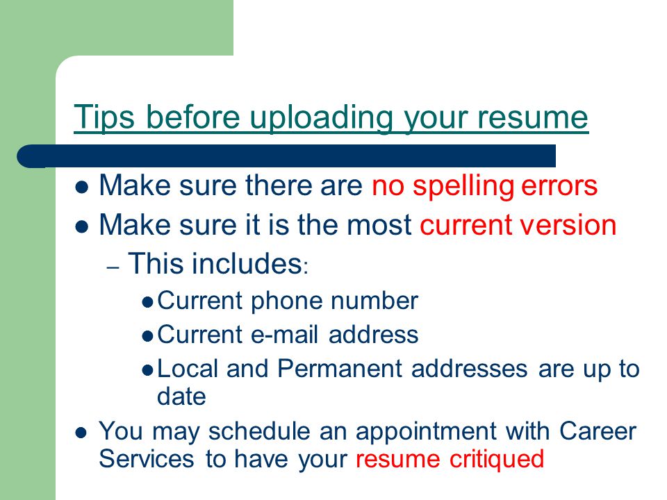 Tips before uploading your resume Make sure there are no spelling errors Make sure it is the most current version – This includes : Current phone number Current  address Local and Permanent addresses are up to date You may schedule an appointment with Career Services to have your resume critiqued