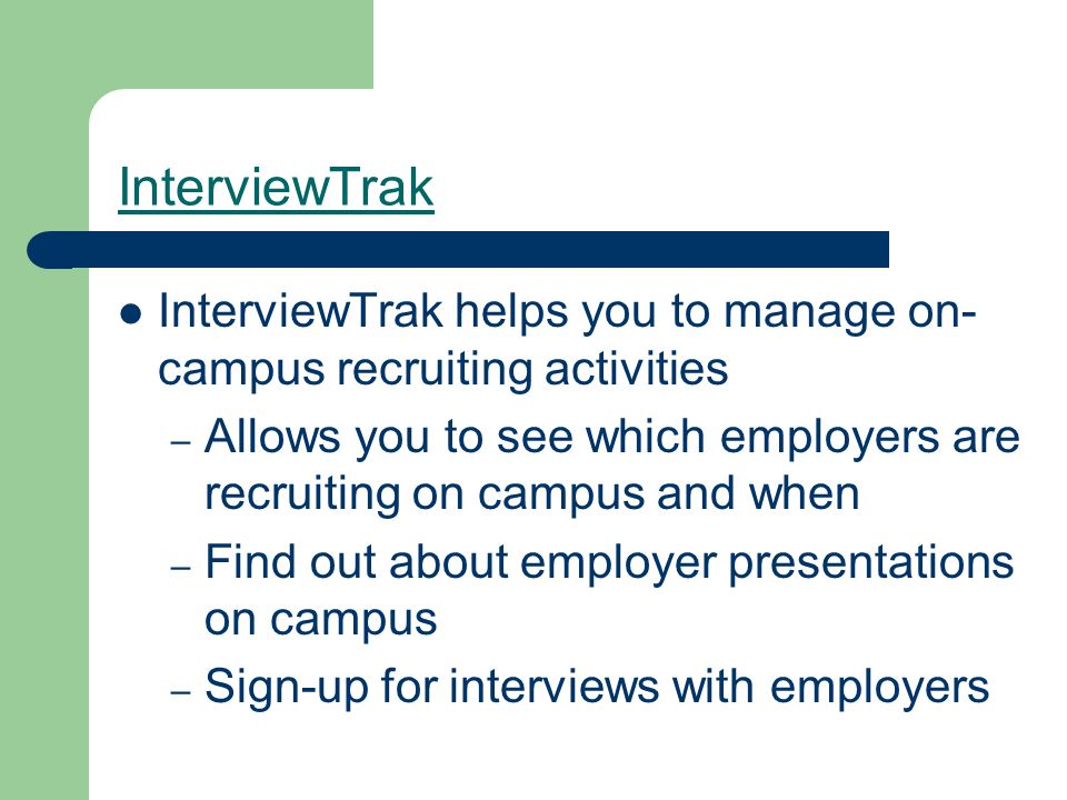 InterviewTrak InterviewTrak helps you to manage on- campus recruiting activities – Allows you to see which employers are recruiting on campus and when – Find out about employer presentations on campus – Sign-up for interviews with employers