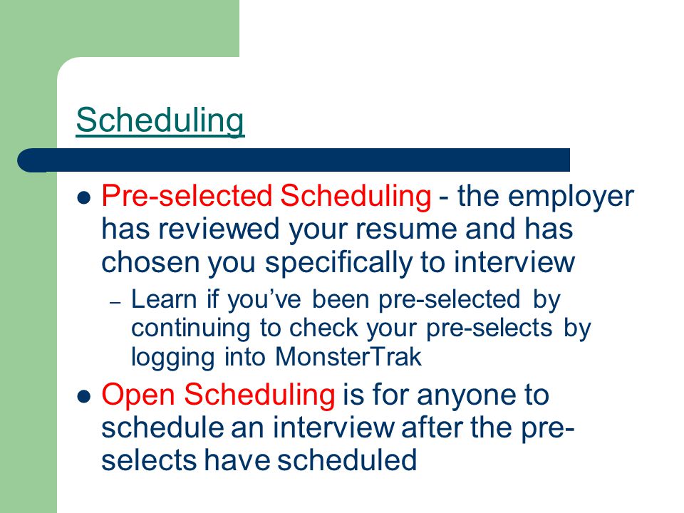 Scheduling Pre-selected Scheduling - the employer has reviewed your resume and has chosen you specifically to interview – Learn if you’ve been pre-selected by continuing to check your pre-selects by logging into MonsterTrak Open Scheduling is for anyone to schedule an interview after the pre- selects have scheduled