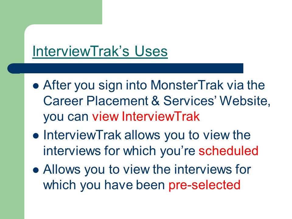 InterviewTrak’s Uses After you sign into MonsterTrak via the Career Placement & Services’ Website, you can view InterviewTrak InterviewTrak allows you to view the interviews for which you’re scheduled Allows you to view the interviews for which you have been pre-selected