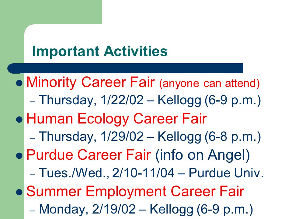 Important Activities Minority Career Fair (anyone can attend) – Thursday, 1/22/02 – Kellogg (6-9 p.m.) Human Ecology Career Fair – Thursday, 1/29/02 – Kellogg (6-8 p.m.) Purdue Career Fair (info on Angel) – Tues./Wed., 2/10-11/04 – Purdue Univ.